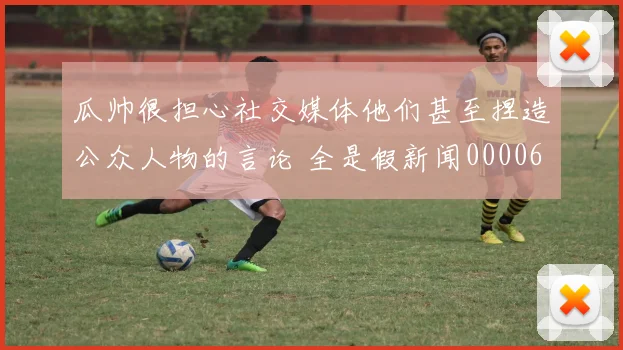 瓜帅很担心社交媒体他们甚至捏造公众人物的言论 全是假新闻0000644