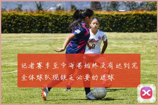 记者赛季至今海港始终没有达到完全体球队现缺乏必要的进球