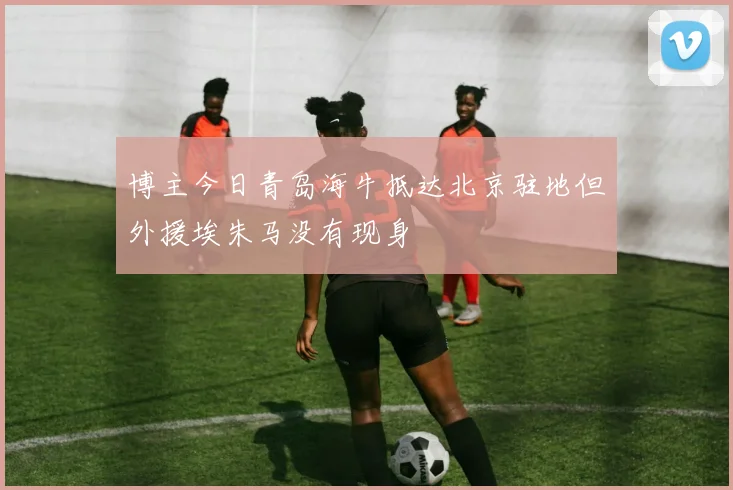 博主今日青岛海牛抵达北京驻地但外援埃朱马没有现身