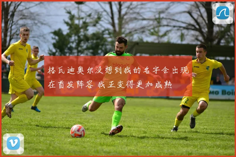 格瓦迪奥尔没想到我的名字会出现在首发阵容 我正变得更加成熟