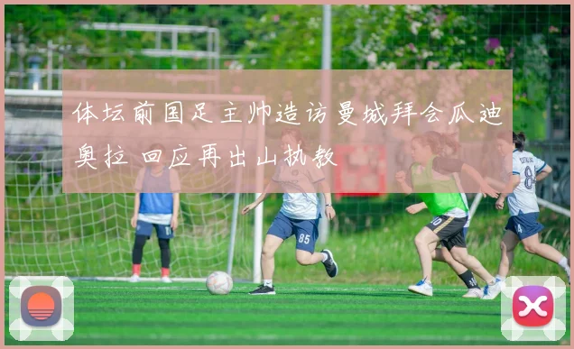 体坛前国足主帅造访曼城拜会瓜迪奥拉 回应再出山执教