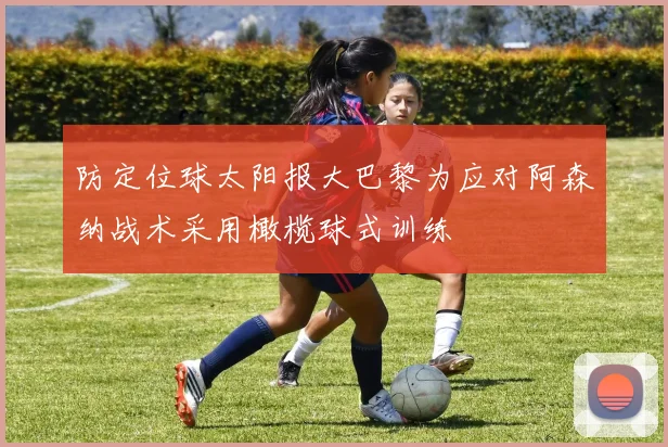 防定位球太阳报大巴黎为应对阿森纳战术采用橄榄球式训练