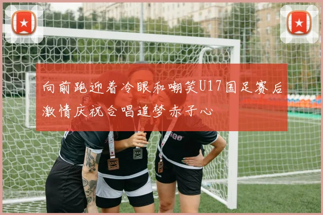 向前跑迎着冷眼和嘲笑U17国足赛后激情庆祝合唱追梦赤子心