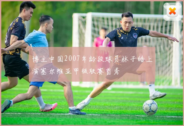 博主中国2007年龄段球员林子皓上演塞尔维亚甲级联赛首秀